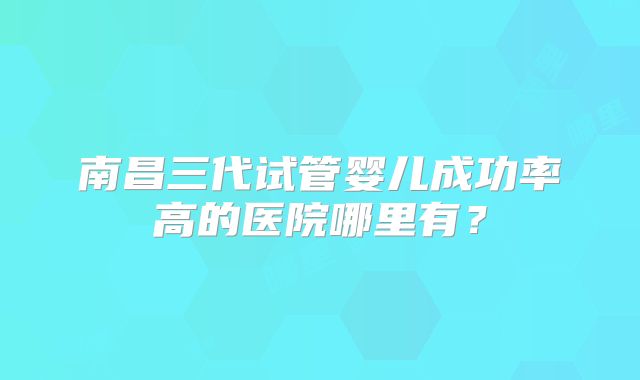 南昌三代试管婴儿成功率高的医院哪里有？
