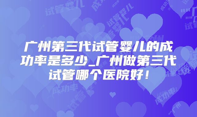 广州第三代试管婴儿的成功率是多少_广州做第三代试管哪个医院好！
