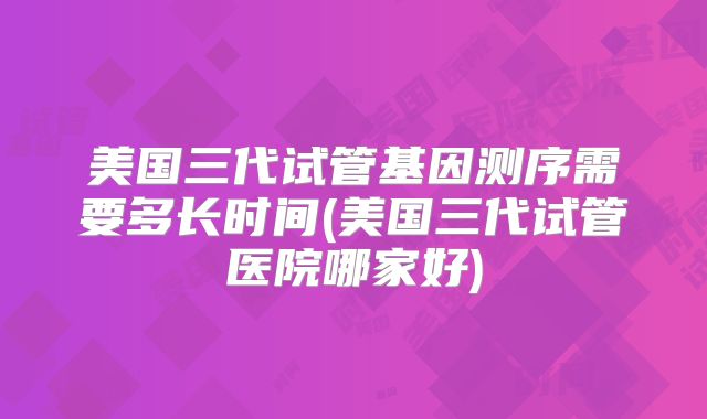 美国三代试管基因测序需要多长时间(美国三代试管医院哪家好)