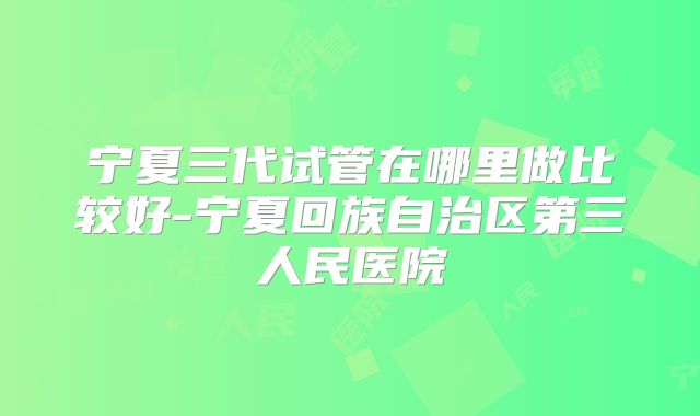 宁夏三代试管在哪里做比较好-宁夏回族自治区第三人民医院