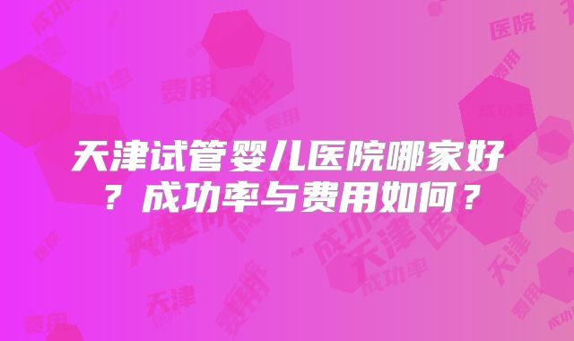 天津试管婴儿医院哪家好？成功率与费用如何？