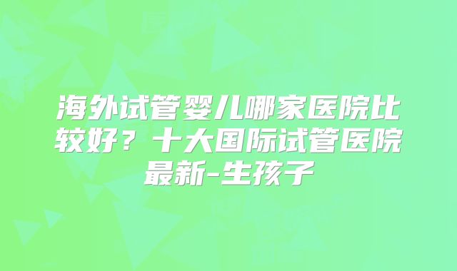 海外试管婴儿哪家医院比较好？十大国际试管医院最新-生孩子