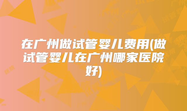 在广州做试管婴儿费用(做试管婴儿在广州哪家医院好)