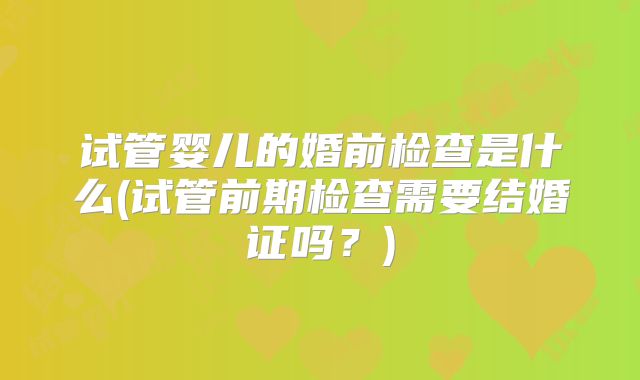 试管婴儿的婚前检查是什么(试管前期检查需要结婚证吗？)