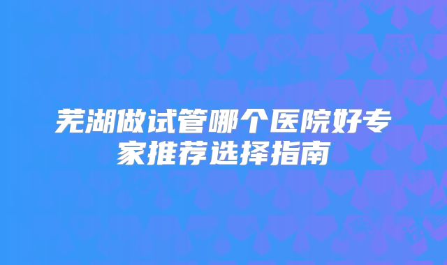 芜湖做试管哪个医院好专家推荐选择指南