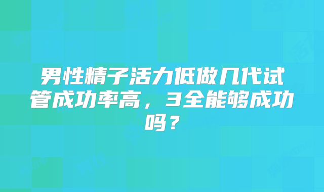 男性精子活力低做几代试管成功率高，3全能够成功吗？