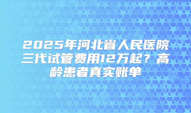 2025年河北省人民医院三代试管费用12万起？高龄患者真实账单