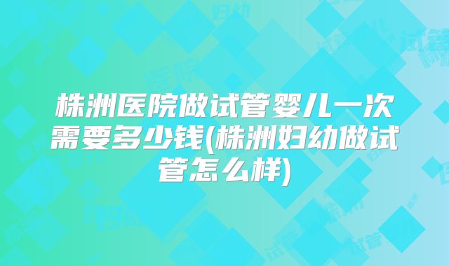 株洲医院做试管婴儿一次需要多少钱(株洲妇幼做试管怎么样)