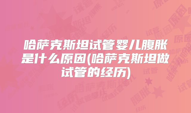 哈萨克斯坦试管婴儿腹胀是什么原因(哈萨克斯坦做试管的经历)