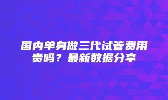 国内单身做三代试管费用贵吗?最新数据分享