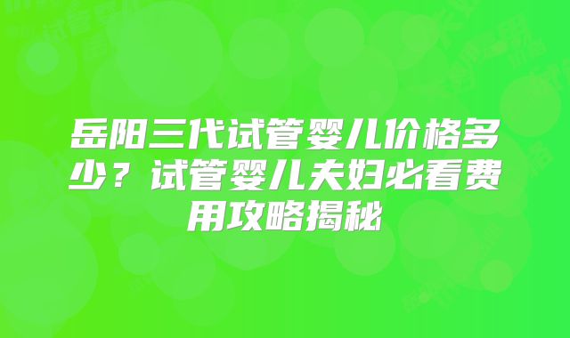 岳阳三代试管婴儿价格多少?试管婴儿夫妇必看费用攻略揭秘