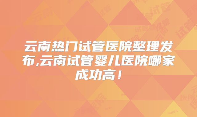 云南热门试管医院整理发布,云南试管婴儿医院哪家成功高!