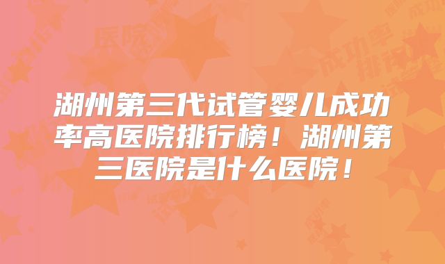 湖州第三代试管婴儿成功率高医院排行榜！湖州第三医院是什么医院！