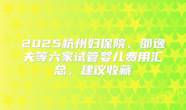 2025杭州妇保院、邵逸夫等六家试管婴儿费用汇总,建议收藏