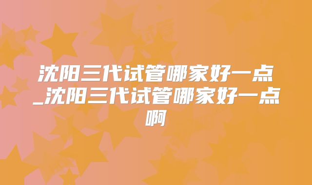沈阳三代试管哪家好一点_沈阳三代试管哪家好一点啊