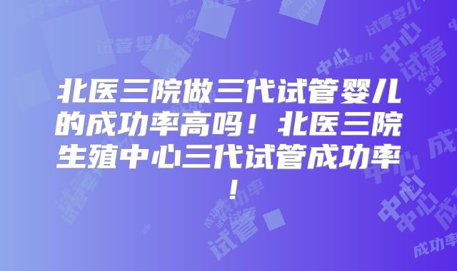 北医三院做三代试管婴儿的成功率高吗！北医三院生殖中心三代试管成功率！