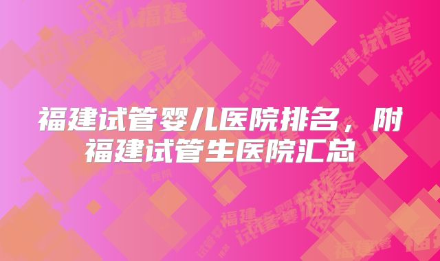 福建试管婴儿医院排名，附福建试管生医院汇总