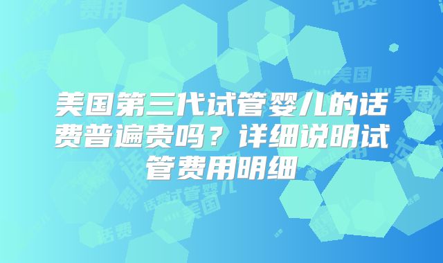 美国第三代试管婴儿的话费普遍贵吗?详细说明试管费用明细