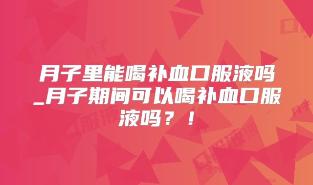 月子里能喝补血口服液吗_月子期间可以喝补血口服液吗？！