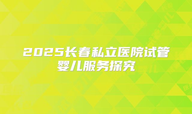 2025长春私立医院试管婴儿服务探究