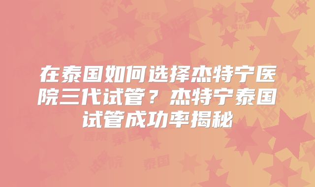 在泰国如何选择杰特宁医院三代试管？杰特宁泰国试管成功率揭秘