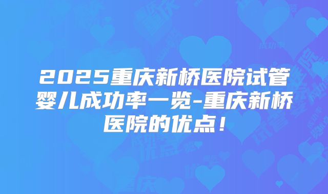 2025重庆新桥医院试管婴儿成功率一览-重庆新桥医院的优点！