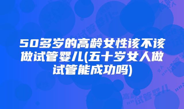 50多岁的高龄女性该不该做试管婴儿(五十岁女人做试管能成功吗)