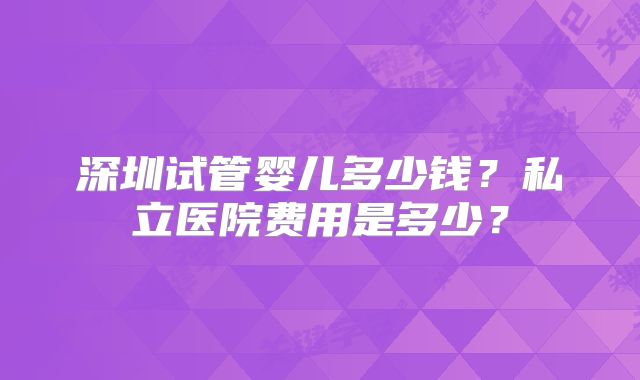 深圳试管婴儿多少钱？私立医院费用是多少？