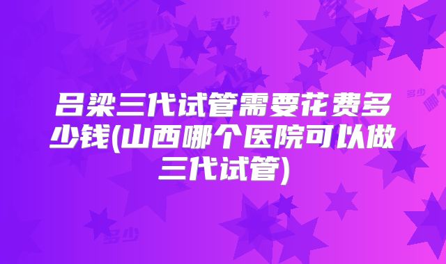 吕梁三代试管需要花费多少钱(山西哪个医院可以做三代试管)