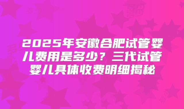 2025年安徽合肥试管婴儿费用是多少？三代试管婴儿具体收费明细揭秘