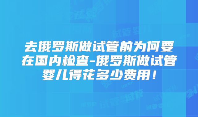 去俄罗斯做试管前为何要在国内检查-俄罗斯做试管婴儿得花多少费用！