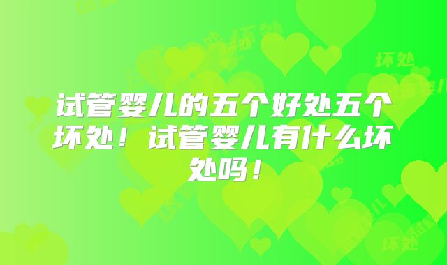 试管婴儿的五个好处五个坏处！试管婴儿有什么坏处吗！