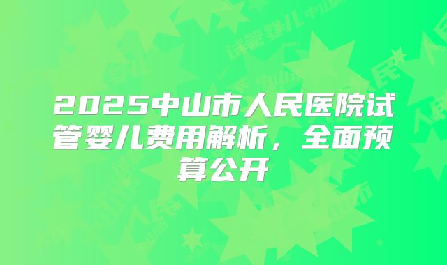 2025中山市人民医院试管婴儿费用解析，全面预算公开