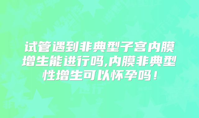 试管遇到非典型子宫内膜增生能进行吗,内膜非典型性增生可以怀孕吗！