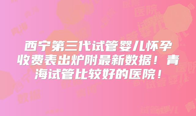 西宁第三代试管婴儿怀孕收费表出炉附最新数据！青海试管比较好的医院！