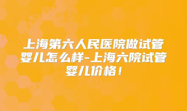 上海第六人民医院做试管婴儿怎么样-上海六院试管婴儿价格!
