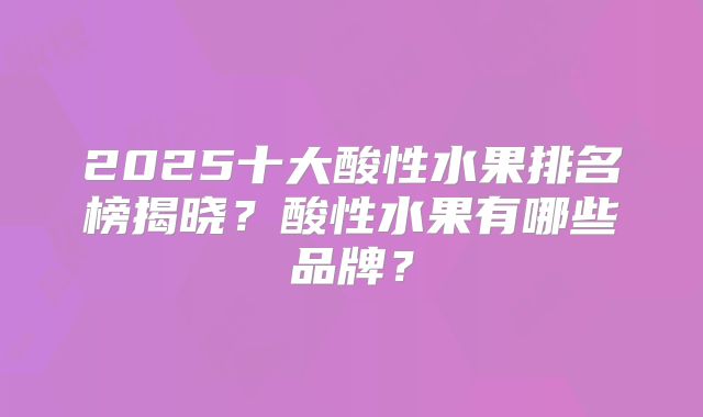 2025十大酸性水果排名榜揭晓？酸性水果有哪些品牌？