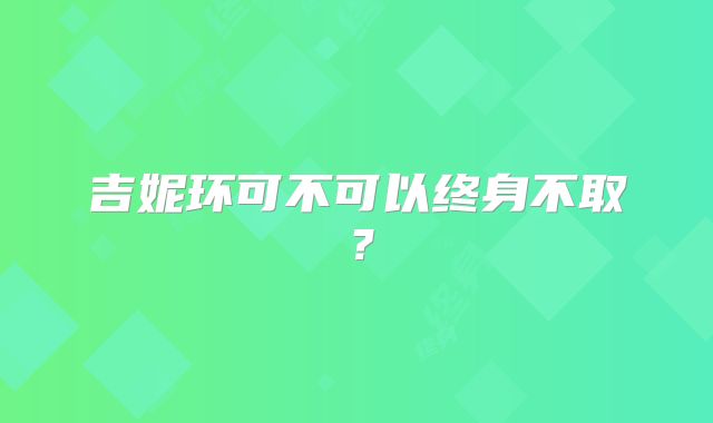 吉妮环可不可以终身不取?
