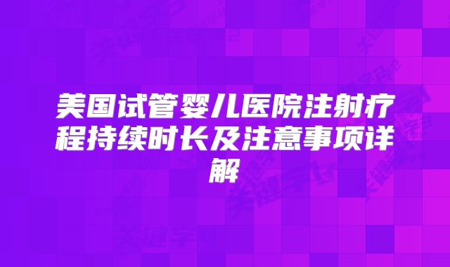 美国试管婴儿医院注射疗程持续时长及注意事项详解