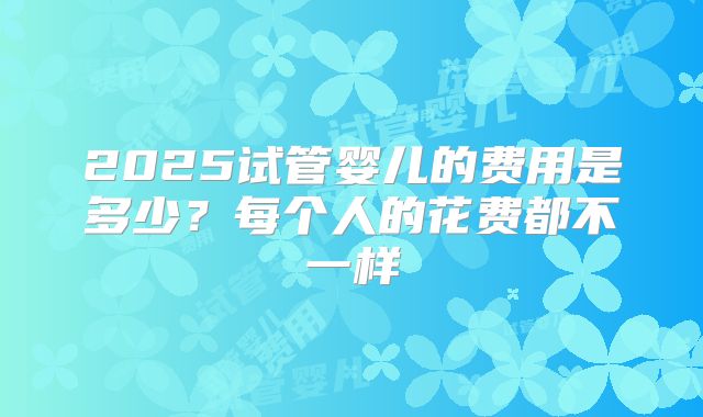 2025试管婴儿的费用是多少？每个人的花费都不一样