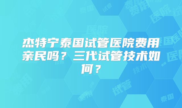 杰特宁泰国试管医院费用亲民吗？三代试管技术如何？