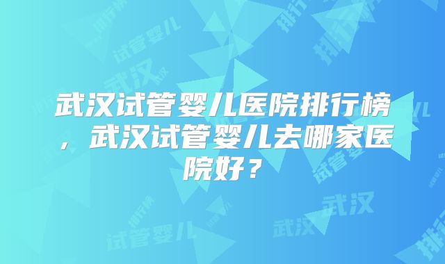 武汉试管婴儿医院排行榜,武汉试管婴儿去哪家医院好?
