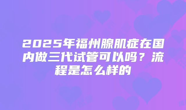 2025年福州腺肌症在国内做三代试管可以吗？流程是怎么样的