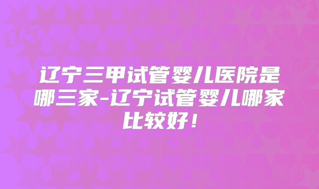 辽宁三甲试管婴儿医院是哪三家-辽宁试管婴儿哪家比较好！