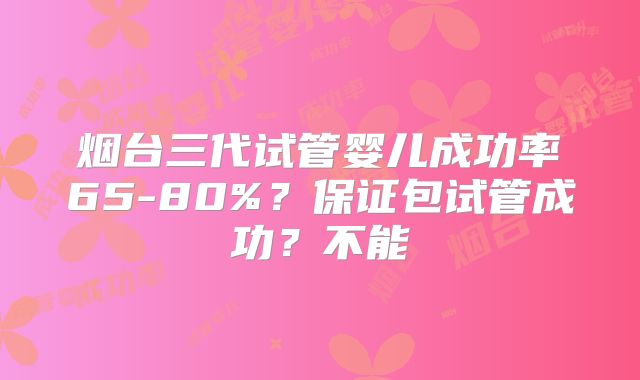 烟台三代试管婴儿成功率65-80%？保证包试管成功？不能