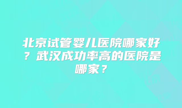 北京试管婴儿医院哪家好？武汉成功率高的医院是哪家？
