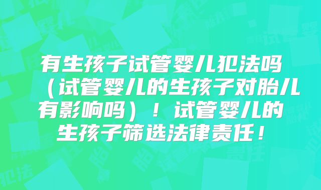 有生孩子试管婴儿犯法吗（试管婴儿的生孩子对胎儿有影响吗）！试管婴儿的生孩子筛选法律责任！