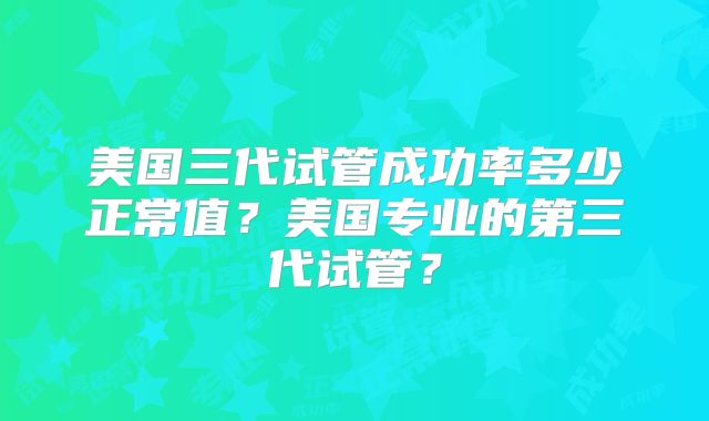 美国三代试管成功率多少正常值？美国专业的第三代试管？