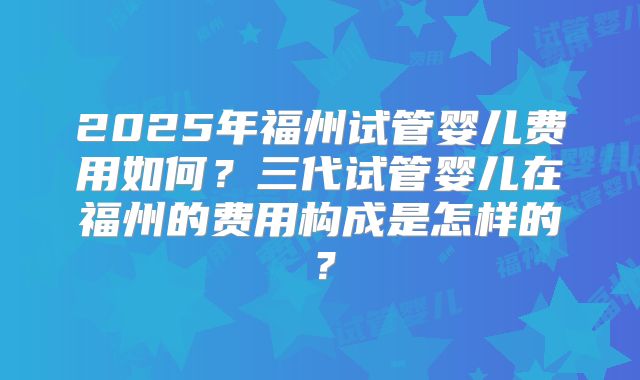 2025年福州试管婴儿费用如何？三代试管婴儿在福州的费用构成是怎样的？