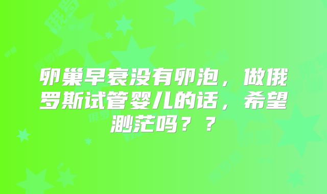 卵巢早衰没有卵泡，做俄罗斯试管婴儿的话，希望渺茫吗？？